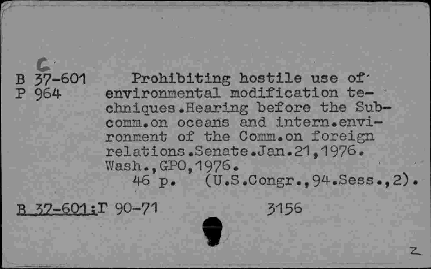 ﻿G
B 57-601
P 964
Prohibiting hostile use of' environmental modification techniques .Hearing before the Subcorm, on oceans and intern.environment of the Corm.on foreign relations.Senate.Jan.21,1976. Wash.,GPO,1976.
46 p. (U.S.Congr.,94.Sess.,2)•
90-71
5156